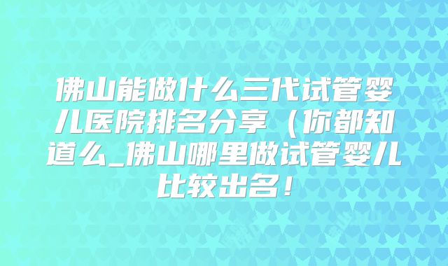 佛山能做什么三代试管婴儿医院排名分享（你都知道么_佛山哪里做试管婴儿比较出名！