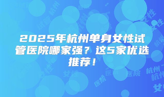 2025年杭州单身女性试管医院哪家强?这5家优选推荐!