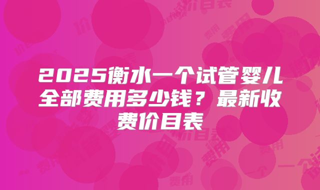 2025衡水一个试管婴儿全部费用多少钱？最新收费价目表