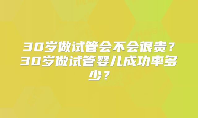 30岁做试管会不会很贵？30岁做试管婴儿成功率多少？
