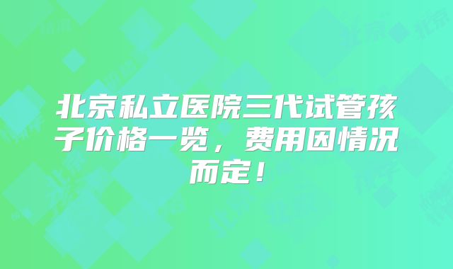 北京私立医院三代试管孩子价格一览,费用因情况而定!