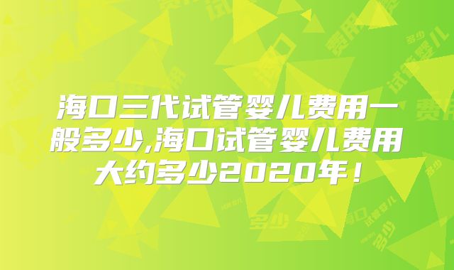海口三代试管婴儿费用一般多少,海口试管婴儿费用大约多少2020年！