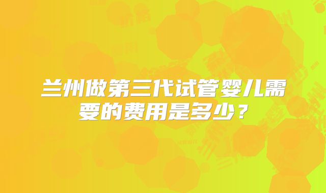 兰州做第三代试管婴儿需要的费用是多少？