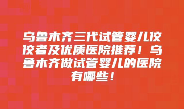 乌鲁木齐三代试管婴儿佼佼者及优质医院推荐!乌鲁木齐做试管婴儿的医院有哪些!
