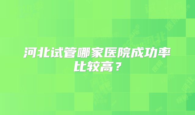 河北试管哪家医院成功率比较高?