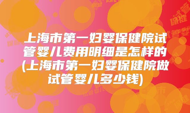 上海市第一妇婴保健院试管婴儿费用明细是怎样的(上海市第一妇婴保健院做试管婴儿多少钱)