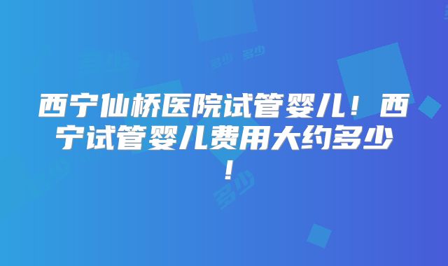 西宁仙桥医院试管婴儿!西宁试管婴儿费用大约多少!