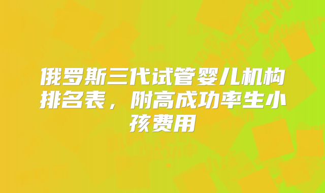 俄罗斯三代试管婴儿机构排名表，附高成功率生小孩费用
