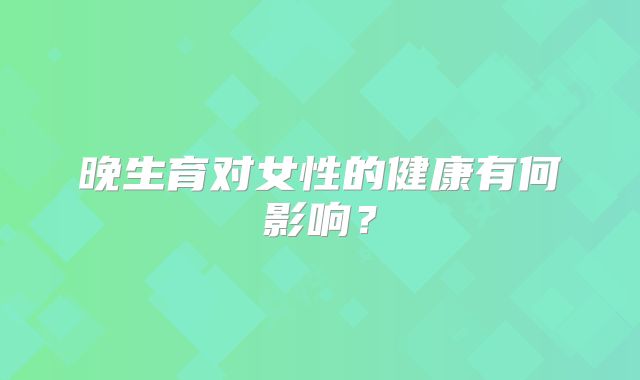晚生育对女性的健康有何影响？