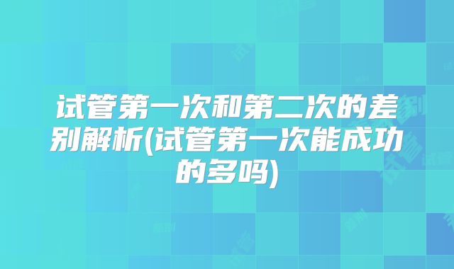 试管第一次和第二次的差别解析(试管第一次能成功的多吗)