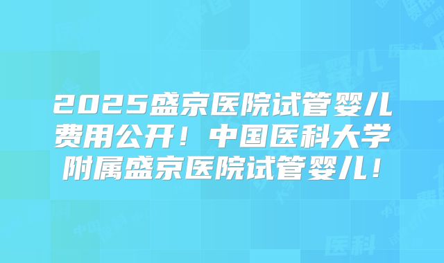 2025盛京医院试管婴儿费用公开！中国医科大学附属盛京医院试管婴儿！