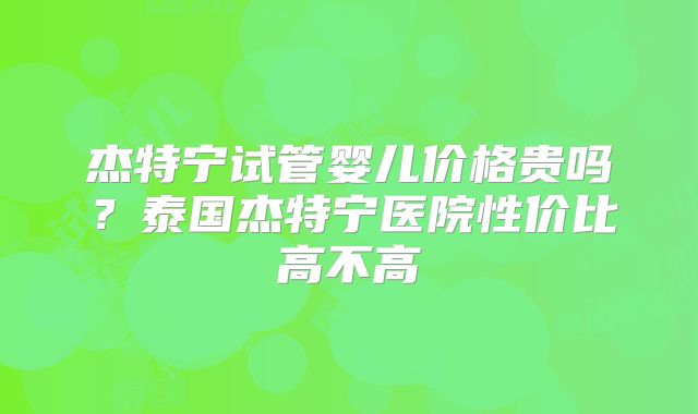 杰特宁试管婴儿价格贵吗？泰国杰特宁医院性价比高不高