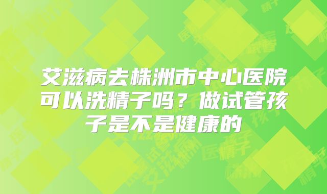 艾滋病去株洲市中心医院可以洗精子吗？做试管孩子是不是健康的