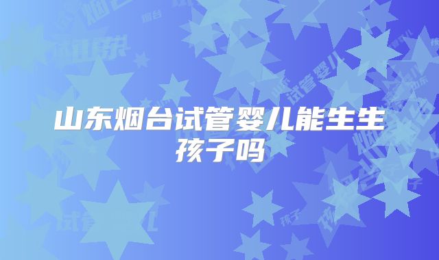 山东烟台试管婴儿能生生孩子吗