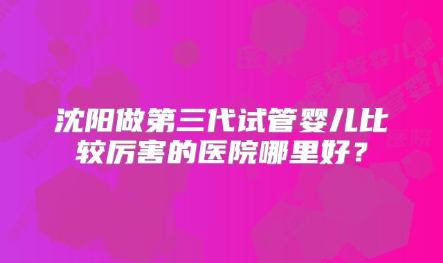 沈阳做第三代试管婴儿比较厉害的医院哪里好？
