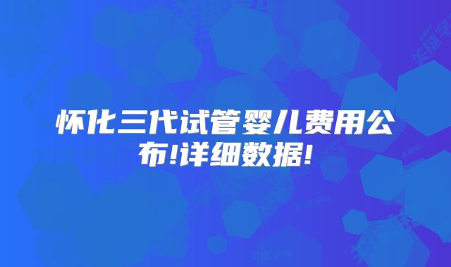 怀化三代试管婴儿费用公布!详细数据!