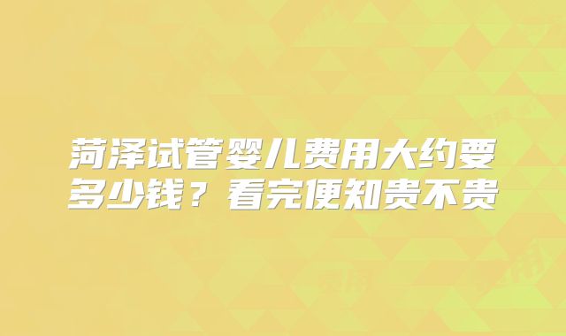 菏泽试管婴儿费用大约要多少钱?看完便知贵不贵
