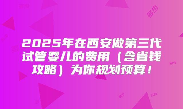 2025年在西安做第三代试管婴儿的费用(含省钱攻略)为你规划预算!