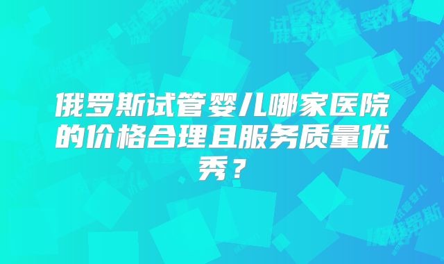 俄罗斯试管婴儿哪家医院的价格合理且服务质量优秀？