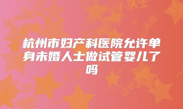 杭州市妇产科医院允许单身未婚人士做试管婴儿了吗
