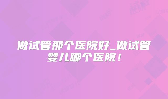 做试管那个医院好_做试管婴儿哪个医院!