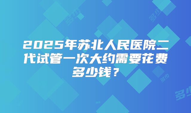 2025年苏北人民医院二代试管一次大约需要花费多少钱？