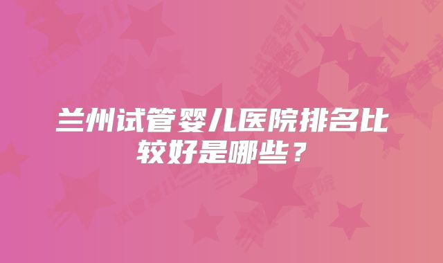 兰州试管婴儿医院排名比较好是哪些？