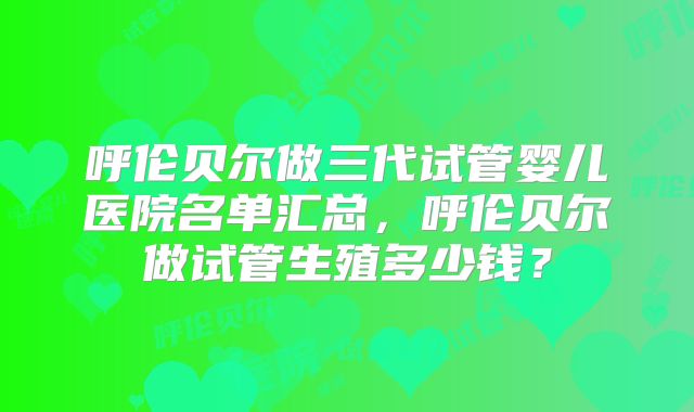 呼伦贝尔做三代试管婴儿医院名单汇总，呼伦贝尔做试管生殖多少钱？
