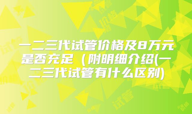 一二三代试管价格及8万元是否充足(附明细介绍(一二三代试管有什么区别)