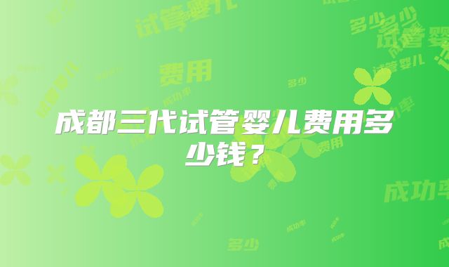 成都三代试管婴儿费用多少钱?