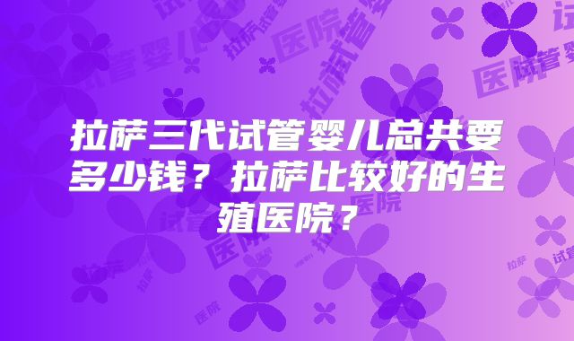 拉萨三代试管婴儿总共要多少钱?拉萨比较好的生殖医院?