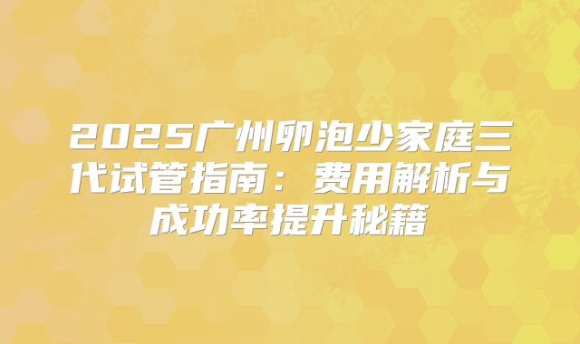 2025广州卵泡少家庭三代试管指南：费用解析与成功率提升秘籍