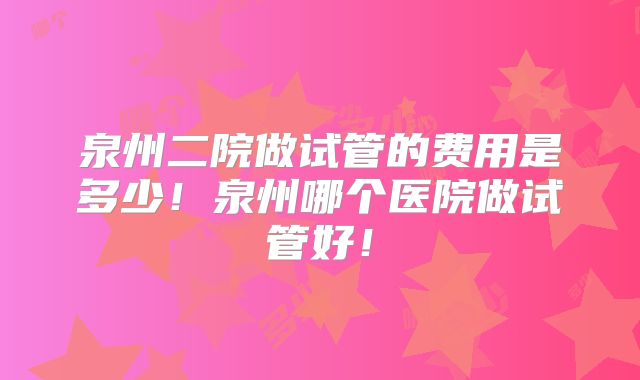 泉州二院做试管的费用是多少!泉州哪个医院做试管好!