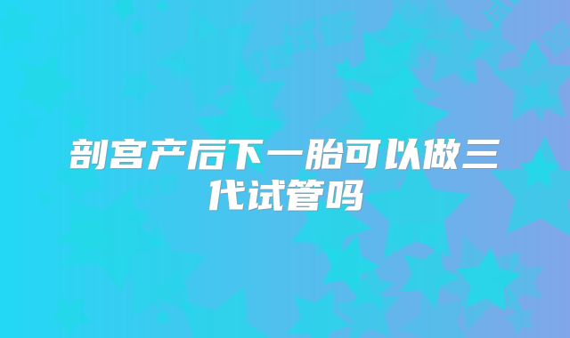 剖宫产后下一胎可以做三代试管吗
