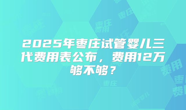 2025年枣庄试管婴儿三代费用表公布，费用12万够不够？