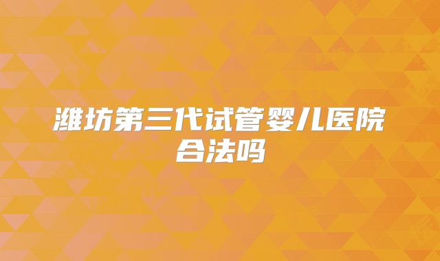 潍坊第三代试管婴儿医院合法吗