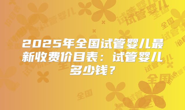 2025年全国试管婴儿最新收费价目表:试管婴儿多少钱?