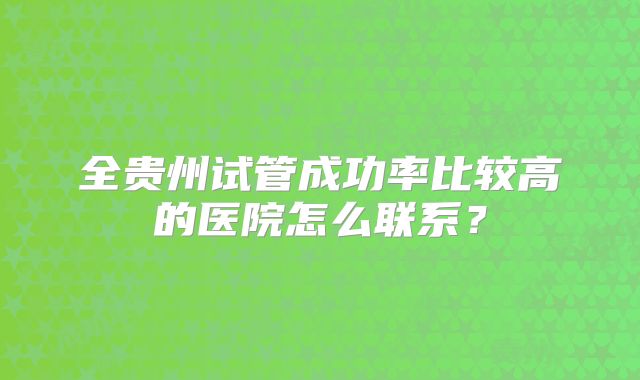 全贵州试管成功率比较高的医院怎么联系？
