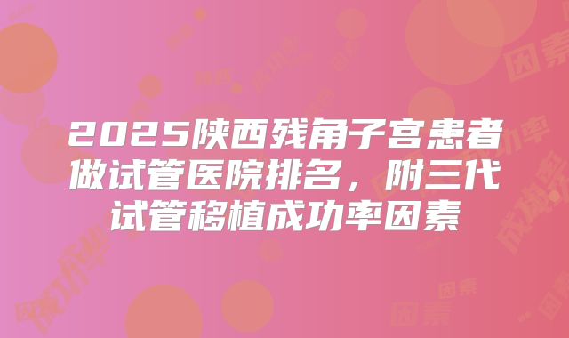 2025陕西残角子宫患者做试管医院排名，附三代试管移植成功率因素