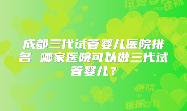 成都三代试管婴儿医院排名 哪家医院可以做三代试管婴儿？