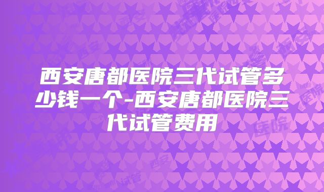 西安唐都医院三代试管多少钱一个-西安唐都医院三代试管费用