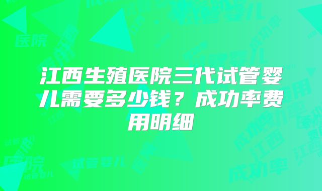 江西生殖医院三代试管婴儿需要多少钱？成功率费用明细