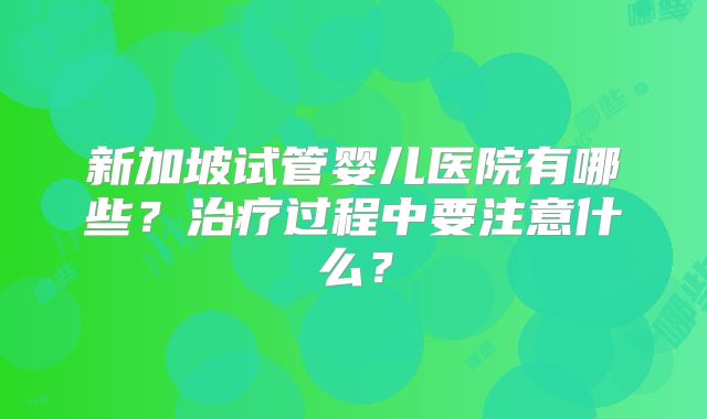 新加坡试管婴儿医院有哪些？治疗过程中要注意什么？