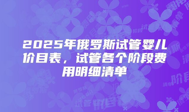 2025年俄罗斯试管婴儿价目表,试管各个阶段费用明细清单
