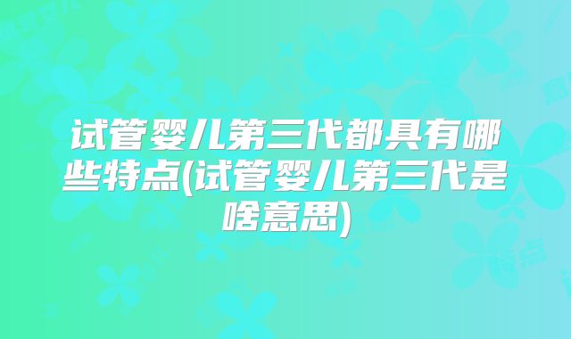 试管婴儿第三代都具有哪些特点(试管婴儿第三代是啥意思)