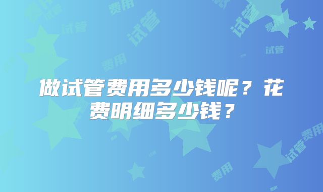 做试管费用多少钱呢？花费明细多少钱？