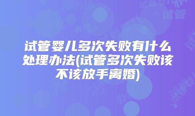 试管婴儿多次失败有什么处理办法(试管多次失败该不该放手离婚)