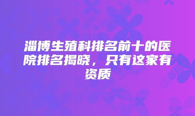 淄博生殖科排名前十的医院排名揭晓，只有这家有资质