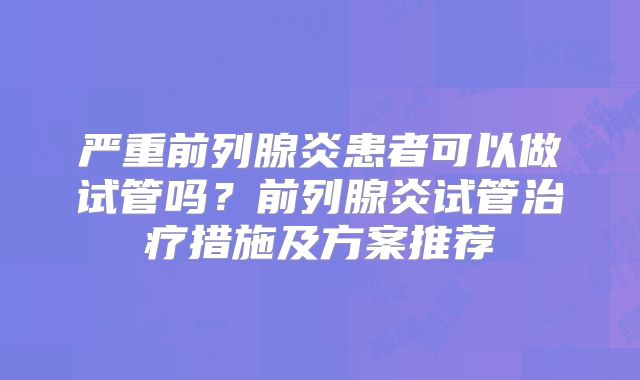 严重前列腺炎患者可以做试管吗？前列腺炎试管治疗措施及方案推荐