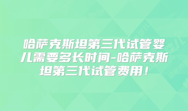 哈萨克斯坦第三代试管婴儿需要多长时间-哈萨克斯坦第三代试管费用！
